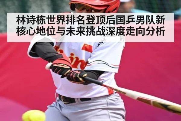 林诗栋世界排名登顶后国乒男队新核心地位与未来挑战深度走向分析