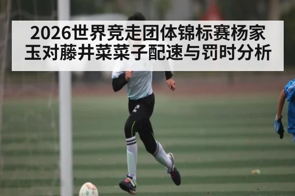 2026世界竞走团体锦标赛杨家玉对藤井菜菜子配速与罚时分析